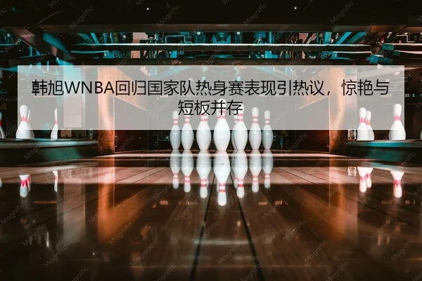 韩旭WNBA回归国家队热身赛表现引热议，惊艳与短板并存